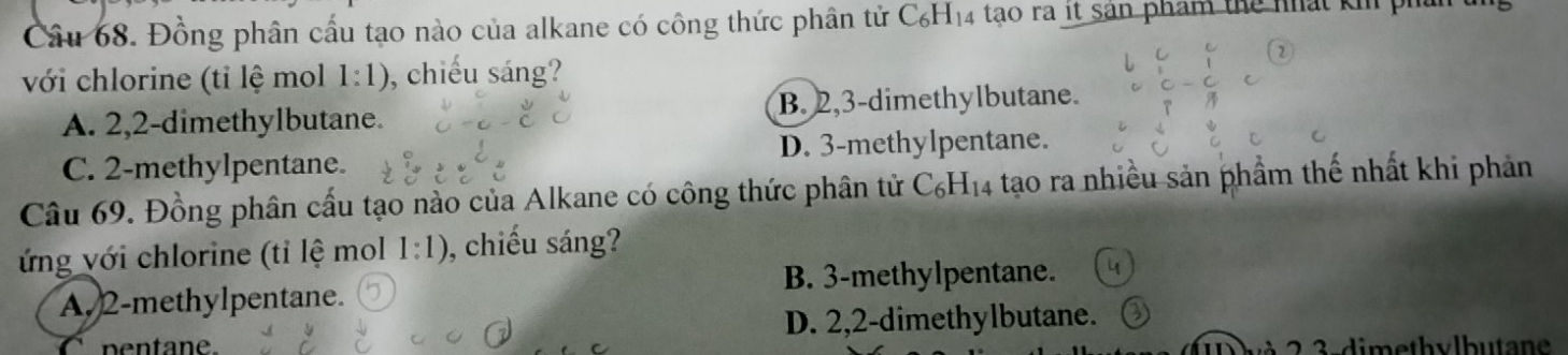 Đồng phân cấu tạo nào của alkane có công thức phân tử C_6H_14 tao ra it sản phẩm thể nhất ki ph
với chlorine (tỉ lệ mol 1:1) , chiếu sáng?
A. 2, 2 -dimethylbutane. B. 2, 3 -dimethylbutane.
C. 2 -methylpentane. D. 3 -methylpentane.
Câu 69. Đồng phân cấu tạo nào của Alkane có công thức phân tử C_6H_14 tạo ra nhiều sản phẩm thế nhất khi phản
ứng với chlorine (tỉ lệ mol 1:1) , chiếu sáng?
B. 3 -methylpentane.
A. 2 -methylpentane.
C pentane D. 2, 2 -dimethylbutane.
3 - dimethvlbutane