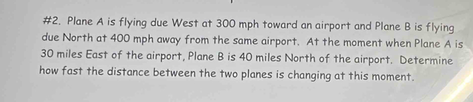 #2. Plane A is flying due West at 300 mph toward an airport and Plane B is flying 
due North at 400 mph away from the same airport. At the moment when Plane A is
30 miles East of the airport, Plane B is 40 miles North of the airport. Determine 
how fast the distance between the two planes is changing at this moment.