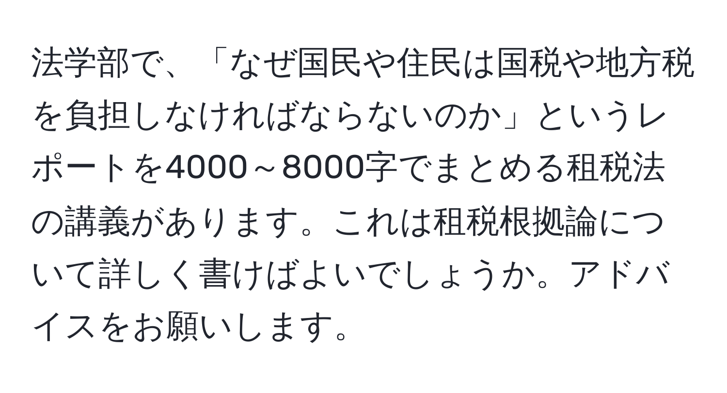 法学部で、「なぜ国民や住民は国税や地方税を負担しなければならないのか」というレポートを4000～8000字でまとめる租税法の講義があります。これは租税根拠論について詳しく書けばよいでしょうか。アドバイスをお願いします。