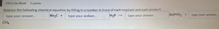 Fill in the Blank 5 points 
Balance the following chemical equation by filling in a number in front of each reactant and each product: 
type your answer... Be_2C+ type your answer... H_2P type your answer... Be(PH)_2 type your answer ...
CH_4