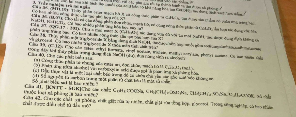 oa vào sản phẩm, X
3. Trắc nghiệm trã lời ngắn
đêm trộn với các phụ gia rồi ép thành bánh ta thu được xà phòng.
ch còn lại sau khi tách lấy muối của acid béo có khả năng hòa tan Cu(OH)₂ tạo dung dịch xanh lam thầm
Có bao nhiêu công thức cầu tạo phù hợp của X?
Câu 35. (MH.19): Thủy phân ester mạch hở X có công thức phân tử C_4H_6O_2, thu được sản phẩm có phản ứng tráng bạc.
Câu 36. (B.07) 0: Cho tất cả các đồng phân đơn chức, mạch hở, có cùng công thức phân tử
NaOH, NaHCO_3. Có bao nhiêu phản ứng hóa học xảy ra?
C_2H_4O_2 lần lượt tác dụng với: Na,
Câu 37. (QG.17-201). Cho a mol ester X(C_9H_10O_2) tác dụng vừa đủ với 2a mol NaOH, thu được dung dịch không có
phản ứng tráng bạc. Có bao nhiêu công thức cầu tạo phù hợp của X?
Câu 38. Thủy phân một triglyceride X bằng dung dịch NaOH, thuđược hỗn hợp muối gồm sodiumpalmitate,sodiumstearate
và glycerol. Có bao nhiêu triglyceride X thỏa mãn tính chất trên?
Câu 39. (C.12) ): Cho các ester: ethyl formate, vinyl acetate, triolein, methyl acrylate, phenyl acetate. Có bao nhiêu chất
trong dãy khi thủy phân trong dung dịch NaOH (dư), đun nóng sinh ra alcohol?
Câu 40. Cho các phát biểu sau:
(a) Công thức phân tử chung của ester no, đơn chức, mạch hở là C_nH_2nO_2(n≥ 1).
(b) Phản ứng giữa alcohol với carboxylic acid được gọi là phản ứng xà phòng hóa.
(c) Dầu thực vật là một loại chất béo trong đó có chứa chủ yếu các gốc acid béo không no.
(d) Số nguyên tử carbon trong một phân tử chất béo là một số chẵn.
Số phát biểu sai là bao nhiêu ?
Câu 41. [KNTT - SGK]Cho các chất: C_15H_31COONa,CH_3[CH_2]_11OSO_3Na,CH_3[CH_2]_11SO_3Na,C_17H_33COOK.. Số chất
thuộc loại xà phòng là bao nhiêu?
Câu 42. Cho các chất: xà phòng, chất giặt rửa tự nhiên, chất giặt rửa tổng hợp, glycerol. Trong công nghiệp, có bao nhiêu
chất được điều chế từ dầu mỏ?