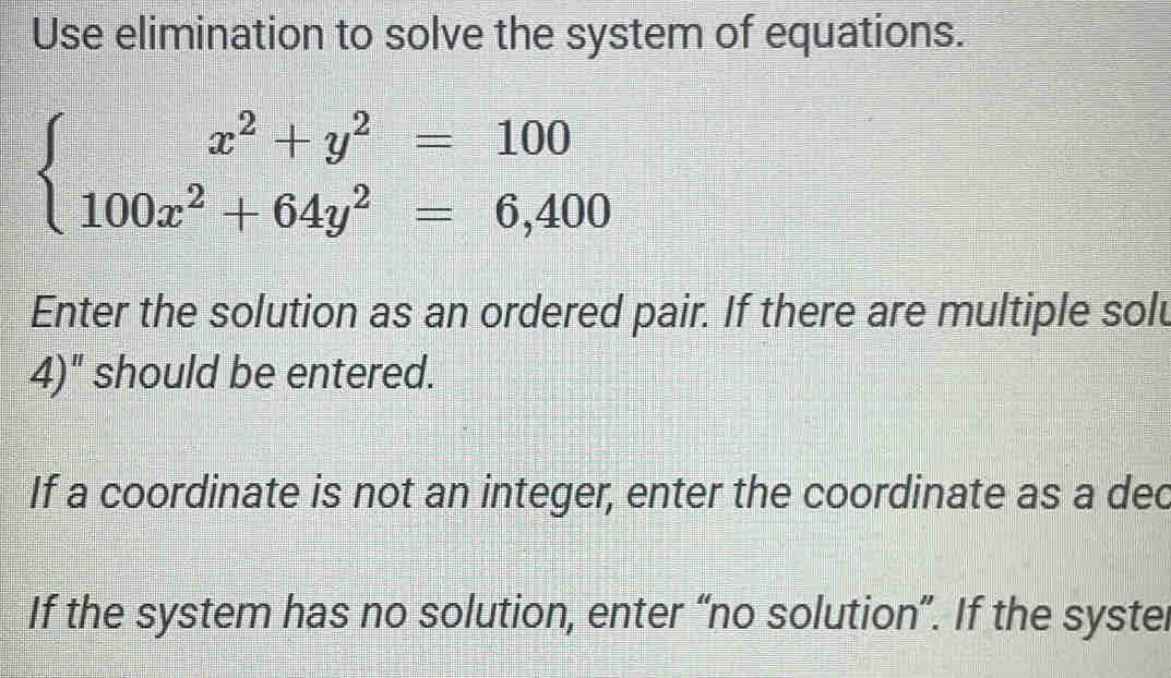 Use elimination to solve the system of equations.
beginarrayl x^2+y^2=100 100x^2+64y^2=6,400endarray.
Enter the solution as an ordered pair. If there are multiple solu 
4)" should be entered. 
If a coordinate is not an integer, enter the coordinate as a dec 
If the system has no solution, enter “no solution”. If the systel