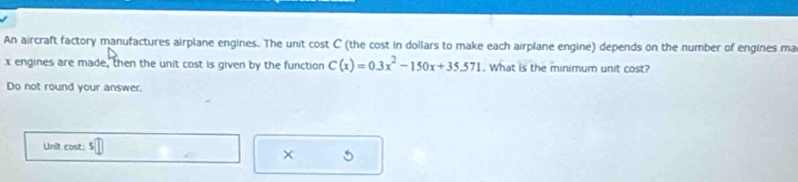 An aircraft factory manufactures airplane engines. The unit cost C (the cost in dollars to make each airplane engine) depends on the number of engines ma
x engines are made, then the unit cost is given by the function C(x)=0.3x^2-150x+35.571.. What is the minimum unit cost? 
Do not round your answer. 
Unit cost: □ 
× 5