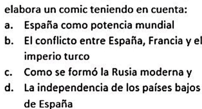 elabora un comic teniendo en cuenta:
a. España como potencia mundial
b. El conflicto entre España, Francia y el
imperio turco
c. Como se formó la Rusia moderna y
d. La independencia de los países bajos
de España