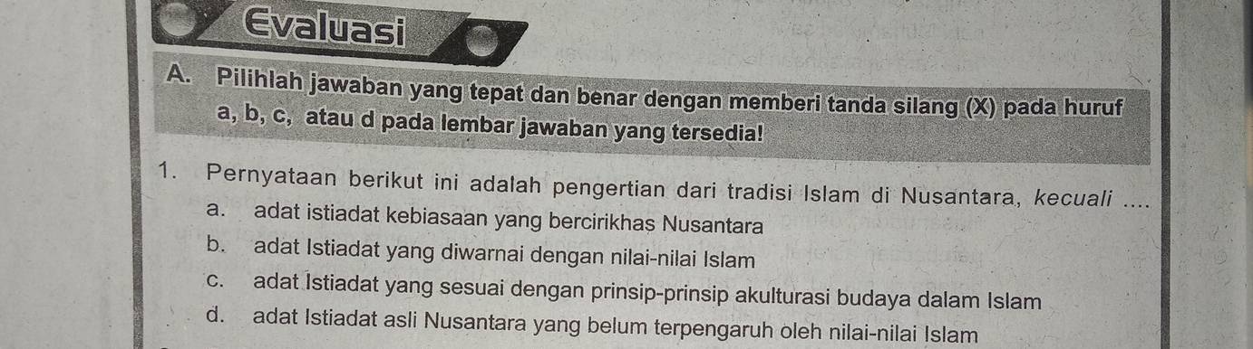 Evaluasi
A. Pilihlah jawaban yang tepat dan benar dengan memberi tanda silang (X) pada huruf
a, b, c, atau d pada lembar jawaban yang tersedia!
1. Pernyataan berikut ini adalah pengertian dari tradisi Islam di Nusantara, kecuali ....
a. adat istiadat kebiasaan yang bercirikhas Nusantara
b. adat Istiadat yang diwarnai dengan nilai-nilai Islam
c. adat Istiadat yang sesuai dengan prinsip-prinsip akulturasi budaya dalam Islam
d. adat Istiadat asli Nusantara yang belum terpengaruh oleh nilai-nilai Islam