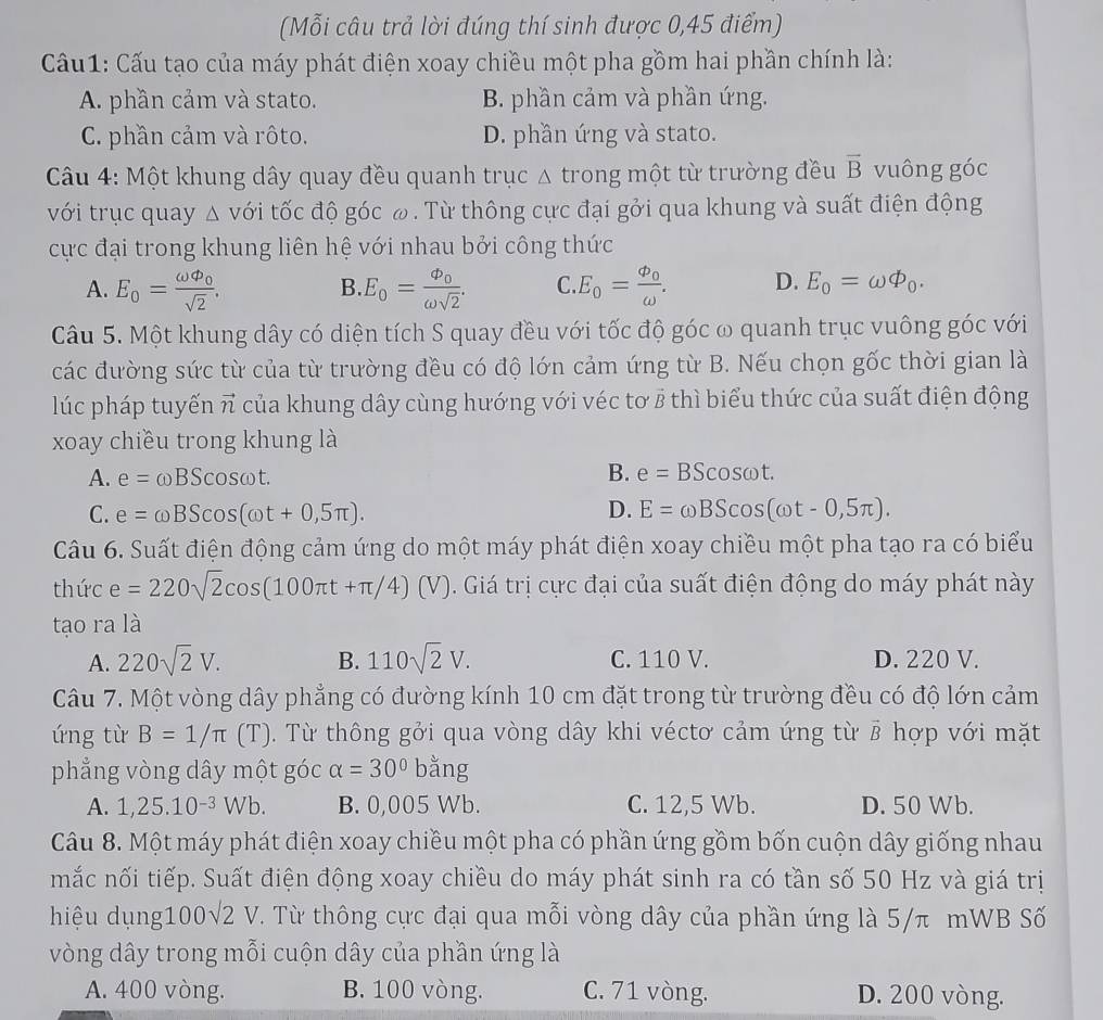 (Mỗi câu trả lời đúng thí sinh được 0,45 điểm)
Cầu1: Cấu tạo của máy phát điện xoay chiều một pha gồm hai phần chính là:
A. phần cảm và stato. B. phần cảm và phần ứng.
C. phần cảm và rôto. D. phần ứng và stato.
Câu 4: Một khung dây quay đều quanh trục Δ trong một từ trường đều overline B vuông góc
với trục quay △ V tới tốc độ góc ω. Từ thông cực đại gởi qua khung và suất điện động
cực đại trong khung liên hệ với nhau bởi công thức
A. E_o=frac omega varphi _osqrt(2). E_o=frac Phi _oomega sqrt(2). C. E_0=frac phi _0omega . D. E_0=omega varPhi _0.
B.
Câu 5. Một khung dây có diện tích S quay đều với tốc độ góc ω quanh trục vuông góc với
các đường sức từ của từ trường đều có độ lớn cảm ứng từ B. Nếu chọn gốc thời gian là
lúc pháp tuyến vector n của khung dây cùng hướng với véc tơ 8 thì biểu thức của suất điện động
xoay chiều trong khung là
A. e=omega BScos omega t.
B. e=BScos omega t.
C. e=omega BScos (omega t+0,5π ). D. E=omega BScos (omega t-0,5π ).
Câu 6. Suất điện động cảm ứng do một máy phát điện xoay chiều một pha tạo ra có biểu
thức 2 =220sqrt(2)cos (100π t+π /4) | V). Giá trị cực đại của suất điện động do máy phát này
tạo ra là
A. 220sqrt(2)V. B. 110sqrt(2)V. C. 110 V. D. 220 V.
Câu 7. Một vòng dây phẳng có đường kính 10 cm đặt trong từ trường đều có độ lớn cảm
ứng từ B=1/π (T). Từ thông gởi qua vòng dây khi véctơ cảm ứng từ B vector R hợp với mặt
phẳng vòng dây một góc alpha =30°bar ng
A. 1,25.10^(-3)Wb. B. 0,005 Wb. C. 12,5 Wb. D. 50 Wb.
Câu 8. Một máy phát điện xoay chiều một pha có phần ứng gồm bốn cuộn dây giống nhau
mắc nối tiếp. Suất điện động xoay chiều do máy phát sinh ra có tần số 50 Hz và giá trị
hiệu dụng1 00sqrt(2)V T. Từ thông cực đại qua mỗi vòng dây của phần ứng là 5/π mWB Số
vòng dây trong mỗi cuộn dây của phần ứng là
A. 400 vòng. B. 100 vòng. C. 71 vòng. D. 200 vòng.