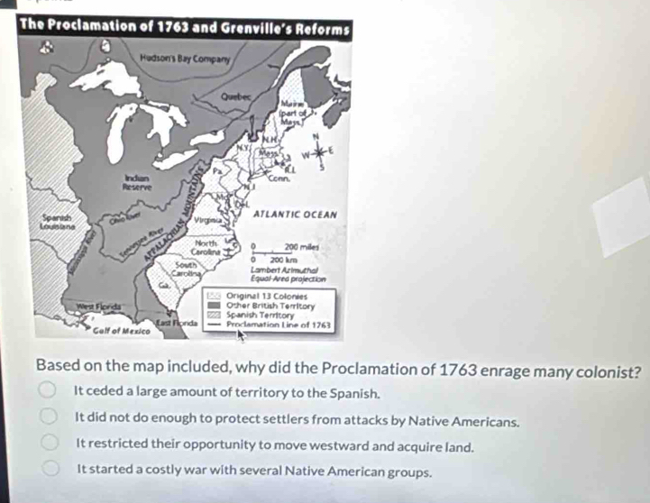 Based on the map included, why did the Proclamation of 1763 enrage many colonist?
It ceded a large amount of territory to the Spanish.
It did not do enough to protect settlers from attacks by Native Americans.
It restricted their opportunity to move westward and acquire land.
It started a costly war with several Native American groups.