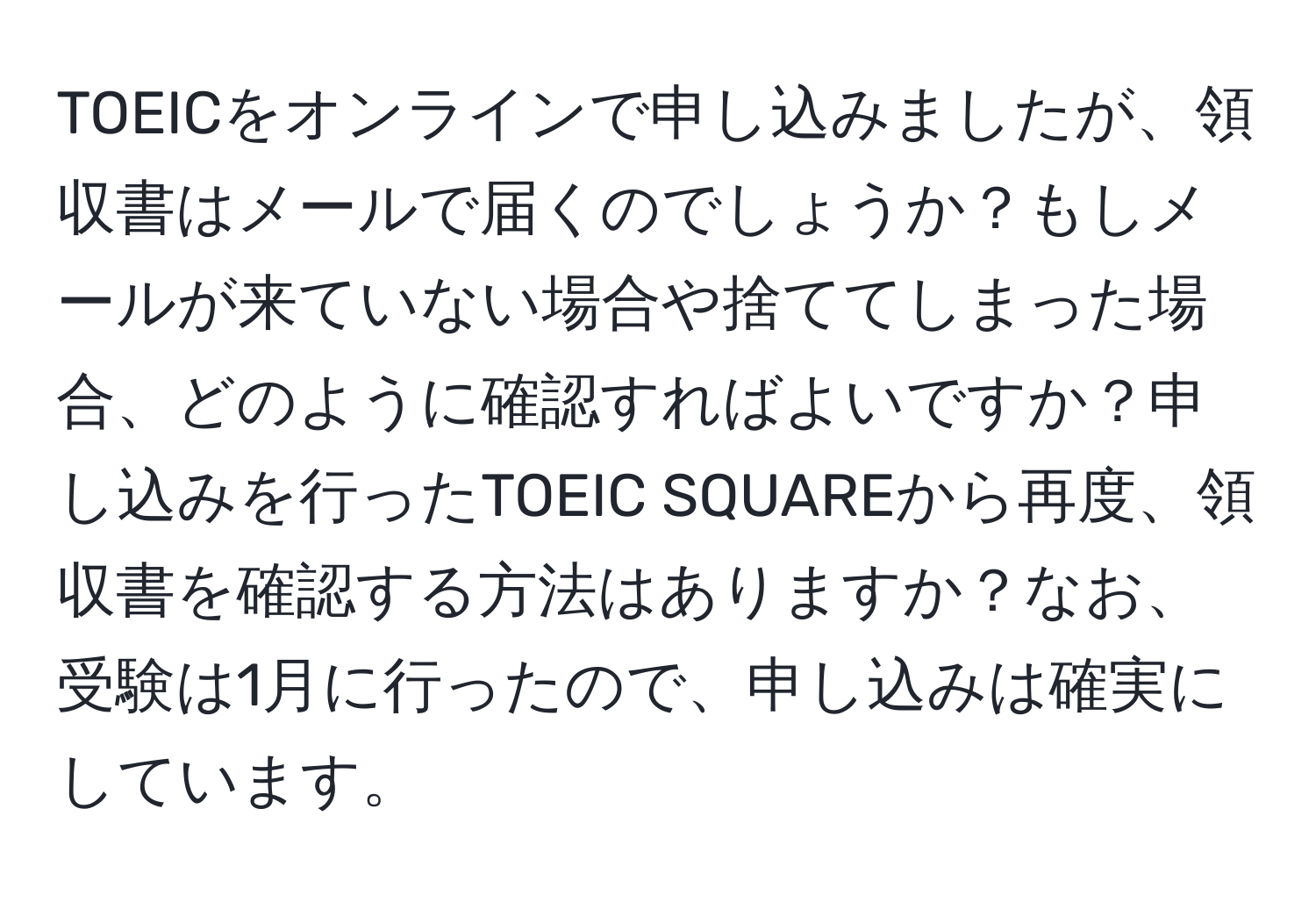 TOEICをオンラインで申し込みましたが、領収書はメールで届くのでしょうか？もしメールが来ていない場合や捨ててしまった場合、どのように確認すればよいですか？申し込みを行ったTOEIC SQUAREから再度、領収書を確認する方法はありますか？なお、受験は1月に行ったので、申し込みは確実にしています。