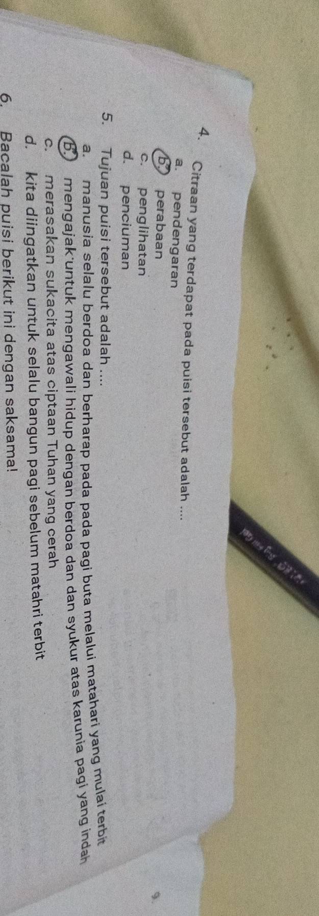 Citraan yang terdapat pada puisi tersebut adalah ....
a. pendengaran
b perabaan
9.
c. penglihatan
d. penciuman
5. Tujuan puisi tersebut adalah ....
a. manusia selalu berdoa dan berharap pada pada pagi buta melalui matahari yang mulai terbit
B. mengajak untuk mengawali hidup dengan berdoa dan dan syukur atas karunia pagi yang indah
c. merasakan sukacita atas ciptaan Tuhan yang cerah
d. kita diingatkan untuk selalu bangun pagi sebelum matahri terbit
6. Bacalah puisi berikut ini dengan saksama!