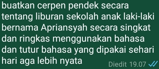 buatkan cerpen pendek secara 
tentang liburan sekolah anak laki-laki 
bernama Apriansyah secara singkat 
dan ringkas menggunakan bahasa 
dan tutur bahasa yang dipakai sehari 
hari aga lebih nyata Diedit 19.07