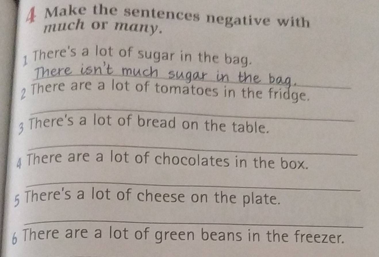 Make the sentences negative with 
much or many. 
1 There's a lot of sugar in the bag. 
_ 
2 There are a lot of tomatoes in the fridge. 
_ 
3 There's a lot of bread on the table. 
_ 
4 There are a lot of chocolates in the box. 
_ 
5 There's a lot of cheese on the plate. 
_ 
6 There are a lot of green beans in the freezer.