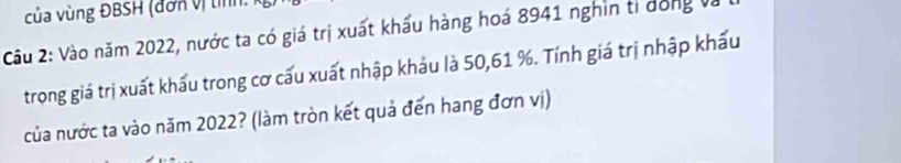 của vùng ĐBSH (đơn vị tính: 
Câu 2: Vào năm 2022, nước ta có giá trị xuất khấu hàng hoá 8941 nghin tỉ dóng và 
trong giá trị xuất khẩu trong cơ cấu xuất nhập khảu là 50, 61 %. Tính giá trị nhập khẩu 
của nước ta vào năm 2022? (làm tròn kết quả đến hang đơn vị)