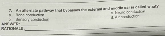 An alternate pathway that bypasses the external and middle ear is called what?
a. Bone conduction c. Neuro conduction
b. Sensory conduction d. Air conduction
_
ANSWER:_
_
RATIONALE: