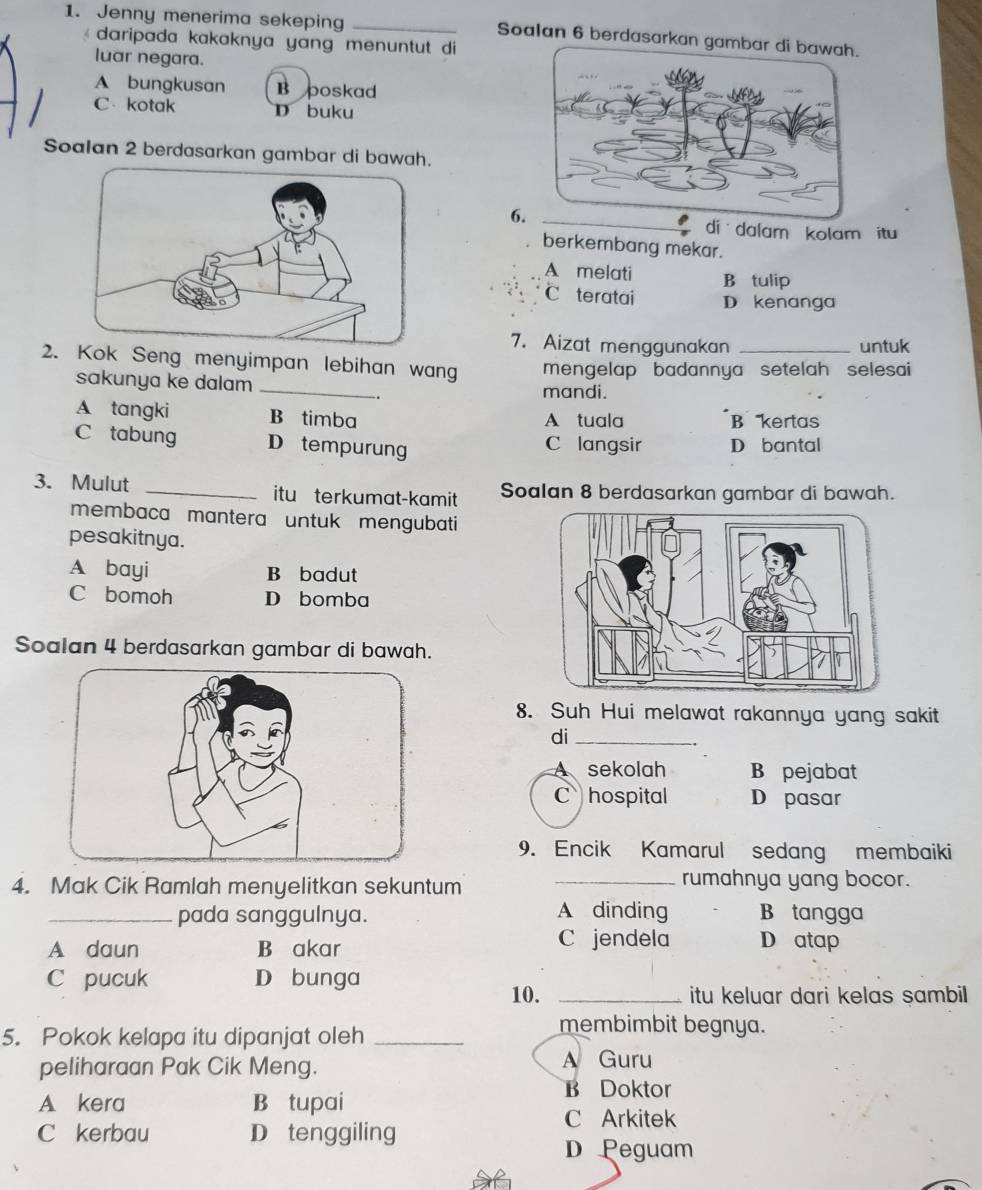 Jenny menerima sekeping _Soalan 6 berdasarkan gam
daripada kakaknya yang menuntut di 
luar negara.
A bungkusan B poskad
C kotak D buku
Soalan 2 berdasarkan gambar di bawah.
6
di dalam kolam itu
berkembang mekar.
A melati B tulip
C teratai D kenanga
7. Aizat menggunakan untuk
2.k Seng menyimpan lebihan wan mengelap badannya setelah selesai
sakunya ke dalam _mandi.
-.
A tangki B timba A tuala B kertas
C tabung D tempurung C langsir D bantal
3. Mulut _itu terkumat-kamit Soalan 8 berdasarkan gambar di bawah.
membaca mantera untuk mengubati
pesakitnya.
A bayi B badut
C bomoh D bomba
Soalan 4 berdasarkan gambar di bawah.
8. Suh Hui melawat rakannya yang sakit
di_
sekolah B pejabat
C hospital D pasar
9. Encik Kamarul sedang membaiki
4. Mak Cik Ramlah menyelitkan sekuntum
_rumahnya yang bocor.
_pada sanggulnya. A dinding B tangga
A daun B akar
C jendela D atap
C pucuk D bunga
10. _itu keluar dari kelas sambil 
5. Pokok kelapa itu dipanjat oleh_
membimbit begnya.
peliharaan Pak Cik Meng. A Guru
A kera B tupai
B Doktor
C Arkitek
C kerbau D tenggiling
D Peguam