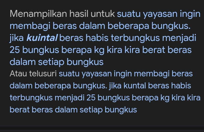 Menampilkan hasil untuk suatu yayasan ingin 
membagi beras dalam beberapa bungkus. 
jika kuintal beras habis terbungkus menjadi
25 bungkus berapa kg kira kira berat beras 
dalam setiap bungkus 
Atau telusuri suatu yayasan ingin membagi beras 
dalam beberapa bungkus. jika kuntal beras habis 
terbungkus menjadi 25 bungkus berapa kg kira kira 
berat beras dalam setiap bungkus