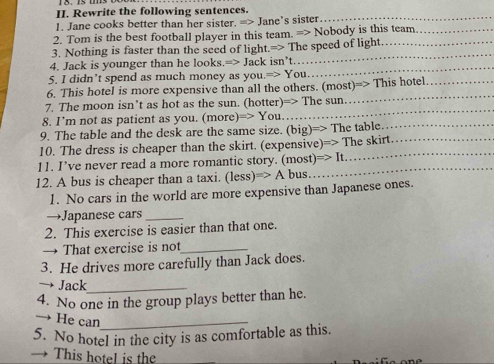 Rewrite the following sentences. 
1. Jane cooks better than her sister. =2 - Jane's sister_ 
2. Tom is the best football player in this team. => Nobody is this team_ 
_ 
3. Nothing is faster than the seed of light.=> The speed of light._ 
4. Jack is younger than he looks.=> Jack isn’t.. 
5. I didn’t spend as much money as you. Rightarrow You 
_ 
_ 
6. This hotel is more expensive than all the others. (most)=> This hotel_ 
7. The moon isn’t as hot as the sun. (hotter)=> The sun 
8. I’m not as patient as you. (more) Rightarrow You 
_ 
9. The table and the desk are the same size. (big)=> The table._ 
10. The dress is cheaper than the skirt. (expensive) => 
_ 
11. I’ve never read a more romantic story. (most) =>It The skirt 
12. A bus is cheaper than a taxi. (less )=>A bus 
1. No cars in the world are more expensive than Japanese ones. 
→Japanese cars_ 
2. This exercise is easier than that one. 
→ That exercise is not_ 
3. He drives more carefully than Jack does. 
Jack_ 
4. No one in the group plays better than he. 
He can_ 
5. No hotel in the city is as comfortable as this. 
This hotel is the