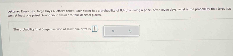 Lottery: Every day, Jorge buys a lottery ticket. Each ticket has a probability of 0.4 of winning a prize. After seven days, what is the probability that Jorge has 
won at least one prize? Round your answer to four decimal places. 
The probability that Jorge has won at least one prize is □ ×