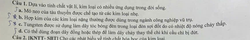 Dựa vào tính chất vật lí, kim loại có nhiều ứng dụng trong đời sống.
Ta. Mỏ neo của tàu thuyền được chế tạo từ các kim loại nhẹ.
b. Hợp kim của các kim loại nặng thường được dùng trong ngành công nghiệp vũ trụ.
c. Tungsten được sử dụng làm dây tóc bóng đèn trong loại đèn sợi đốt do có nhiệt độ nóng chảy thấp.
d. Có thể dùng đoạn dây đồng hoặc thép để làm dây chảy thay thế chì khi cầu chì bị đứt.
Câu 2. IKNTT- SBTI Cho các phát biểu về tính chất hóa học của kim loại.