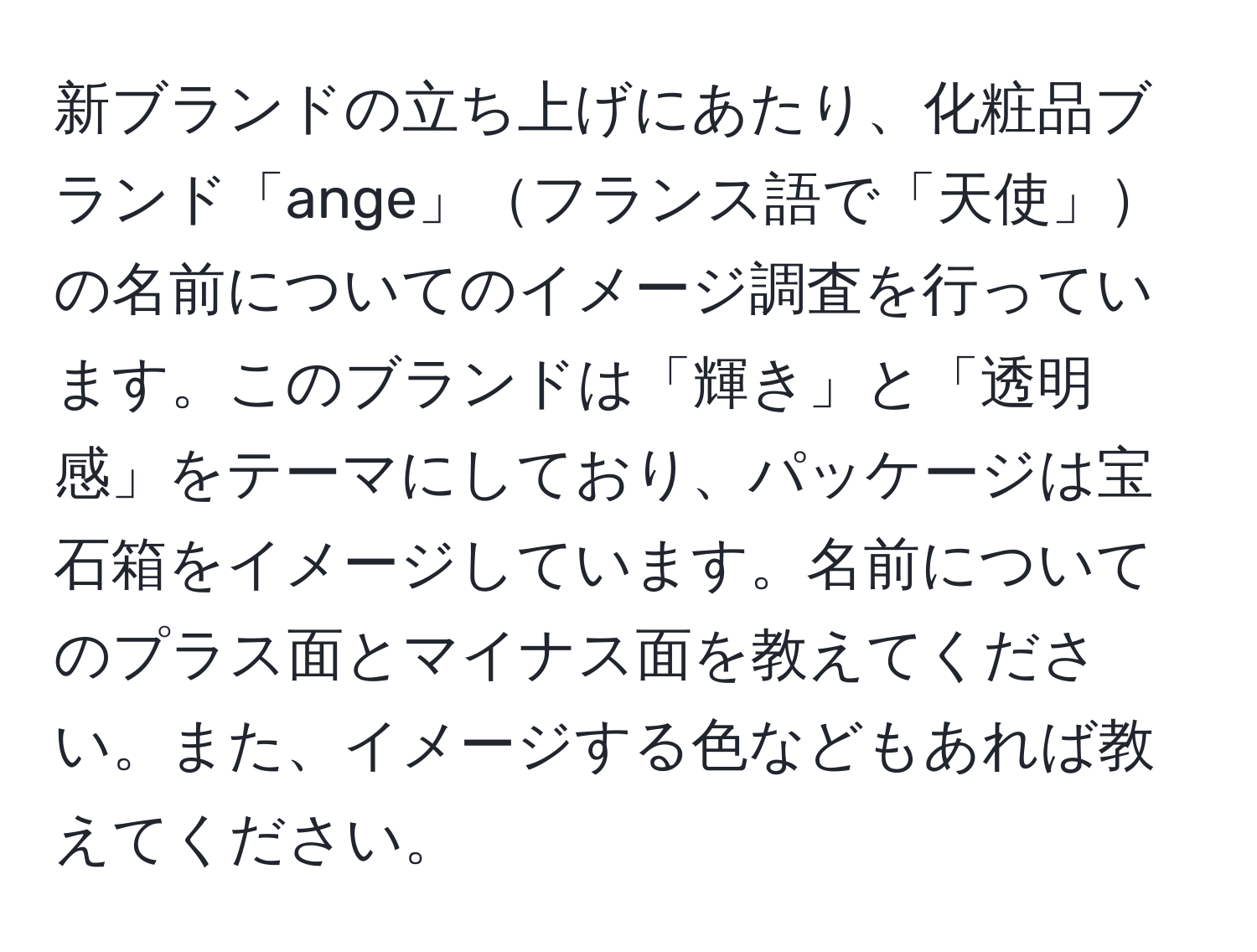 新ブランドの立ち上げにあたり、化粧品ブランド「ange」フランス語で「天使」の名前についてのイメージ調査を行っています。このブランドは「輝き」と「透明感」をテーマにしており、パッケージは宝石箱をイメージしています。名前についてのプラス面とマイナス面を教えてください。また、イメージする色などもあれば教えてください。