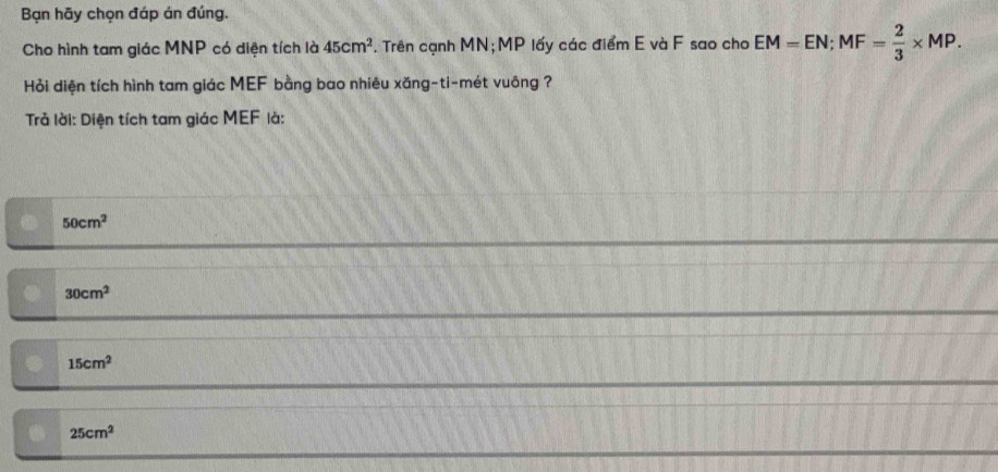 Bạn hãy chọn đáp án đúng.
Cho hình tam giác MNP có diện tích là 45cm^2. Trên cạnh MN; MP lấy các điểm E và F sao cho EM=EN; MF= 2/3 * MP. 
Hỏi diện tích hình tam giác MEF bằng bao nhiêu xăng-ti-mét vuông ?
Trả lời: Diện tích tam giác MEF là:
50cm^2
30cm^2
15cm^2
25cm^2