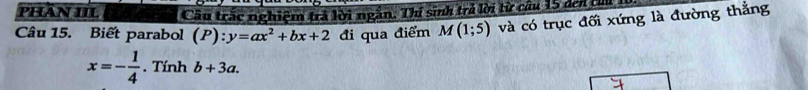 PHâN III Câu trắc nghiệm trả lời ngắn. Thí sinh trẻ lời từ cầu 15 đei thủ 
Câu 15. Biết parabol (P):y=ax^2+bx+2 đi qua điểm M(1;5) và có trục đối xứng là đường thẳng
x=- 1/4  .Tinhb+3a.