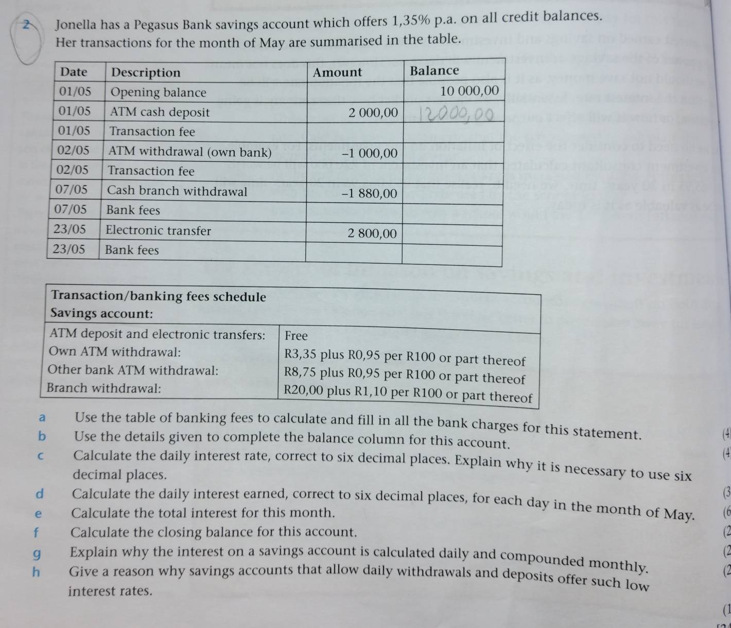 Jonella has a Pegasus Bank savings account which offers 1,35% p.a. on all credit balances. 
Her transactions for the month of May are summarised in the table. 
a Use the table of banking fees to calculate and fill in all the bank charges for this statement. 
b Use the details given to complete the balance column for this account. (4) 
(4 
C Calculate the daily interest rate, correct to six decimal places. Explain why it is necessary to use six 
decimal places. 
(3 
dà Calculate the daily interest earned, correct to six decimal places, for each day in the month of May. 
e Calculate the total interest for this month. (6 
fù Calculate the closing balance for this account. (2 
(2 
g Explain why the interest on a savings account is calculated daily and compounded monthly. 
(2 
h Give a reason why savings accounts that allow daily withdrawals and deposits offer such low 
interest rates. 
(1