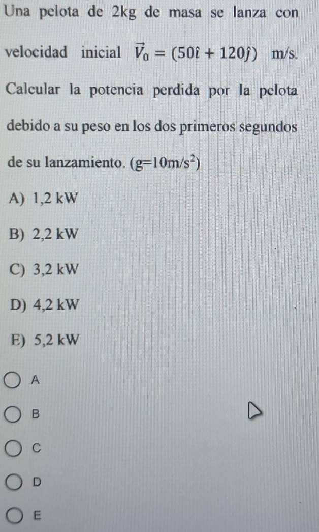 Una pelota de 2kg de masa se lanza con
velocidad inicial vector V_0=(50hat i+120hat j)m/s
Calcular la potencia perdida por la pelota
debido a su peso en los dos primeros segundos
de su lanzamiento. (g=10m/s^2)
A) 1,2 kW
B) 2,2 kW
C) 3,2 kW
D) 4,2 kW
E) 5,2 kW
A
B
C
D
E