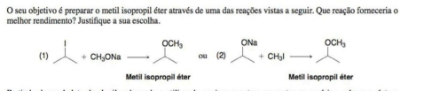 seu objetivo é preparar o metil isopropil éter através de uma das reações vistas a seguir. Que reação forneceria o
melhor rendimento? Justifique a sua escolha.
(1) 1+CH_3ONa_ _ ^OCH_3 (2) beginarrayr ONa +CH_3I_ endarray beginarrayr OCH endarray OCH_3
Metil isopropil éter Metil isopropil éter