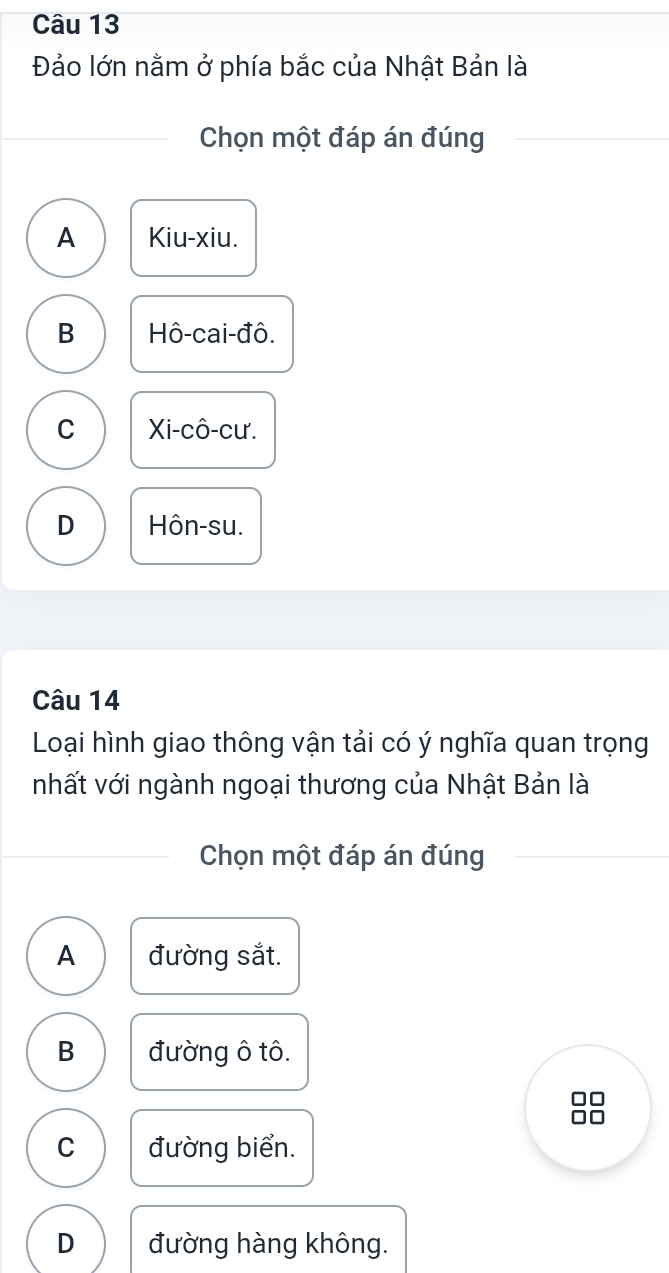 Đảo lớn nằm ở phía bắc của Nhật Bản là
Chọn một đáp án đúng
A Kiu-xiu.
B Hô-cai-đô.
C Xi-cô-cư.
D Hôn-su.
Câu 14
Loại hình giao thông vận tải có ý nghĩa quan trọng
nhất với ngành ngoại thương của Nhật Bản là
Chọn một đáp án đúng
A đường sắt.
B đường ô tô.
C đường biển.
D đường hàng không.