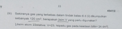 22 
4541/2 
(iii) Sekiranya gas yang terbebas dalam tindak balas di d (ii) dikumpulkan 
sebanyak 120cm^3 , berapakah jisim V yang perlu digunakan? 
[Jisim atom 22elative: V=23; I sipadu gas pada keadaan bilik =24dm^3]