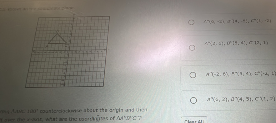 te shown on the coordinate plane.
A''(6,-2), B''(4,-5), C''(1,-2)
A''(2,6), B''(5,4), C''(2,1)
A''(-2,6), B''(5,4), C''(-2,1)
A''(6,2), B''(4,5), C''(1,2)
ting △ ABC180° counterclockwise about the origin and then
t over the x-axis, what are the coordinates of I △ A''B''C "?
Clear All
