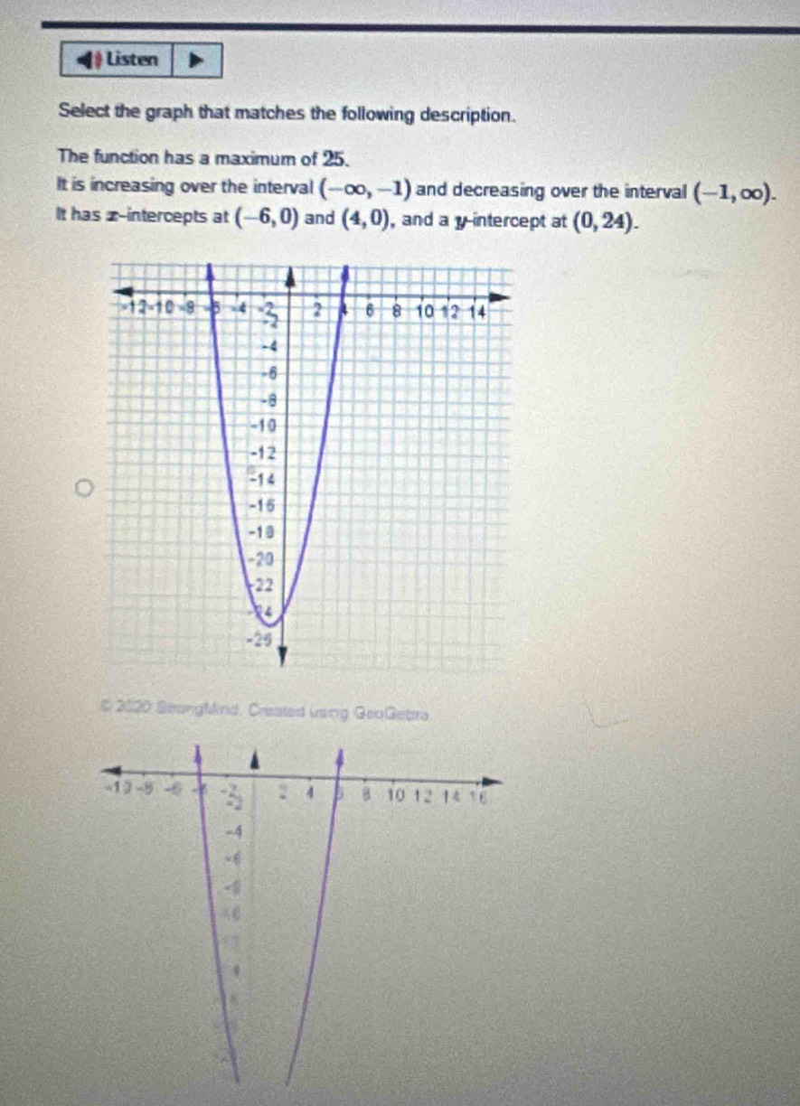 Listen 
Select the graph that matches the following description. 
The function has a maximum of 25. 
It is increasing over the interval (-∈fty ,-1) and decreasing over the interval (-1,∈fty ). 
It has x-intercepts at (-6,0) and (4,0) , and a y intercept at (0,24). 
# 2020 SeongMind. Created using GeoGebra