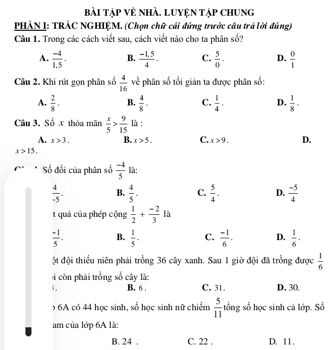 bài tập Vẻ nhÀ. LUYệN Tập Chung
PHẢN I: TRÁC NGHIỆM. (Chọn chữ cái đứng trước câu trả lời đúng)
Câu 1. Trong các cách viết sau, cách viết nào cho ta phân số?
A.  (-4)/1.5 .  (-1,5)/4 . C.  5/0 . D.  0/1 
B.
Câu 2. Khi rút gọn phân số  4/16  về phân số tối giản ta được phân số:
A.  2/8 ·  4/8 ·  1/4 ·   1/8 ·
B.
C.
D.
Câu 3. Số x thỏa mãn  x/5 > 9/15  là :
A. x>3. B. x>5. C. x>9. D.
x>15. 
Số đối của phân số  (-4)/5  là:
 4/-5 . B.  4/5 . C.  5/4 . D.  (-5)/4 
uả của phép cộng  1/2 + (-2)/3  là
 (-1)/5 . B.  1/5 . C.  (-1)/6 . D.  1/6 ·
ột đội thiếu niên phải trồng 36 cây xanh. Sau 1 giờ đội đã trồng được  1/6 
Đ còn phải trồng số cây là:
i . B. 6. C. 31. D. 30.
b6A có 44 học sinh, số học sinh nữ chiếm  5/11  tổng số học sinh cả lớp. Số
am của lớp 6A là:
B. 24. C. 22. D. 11.