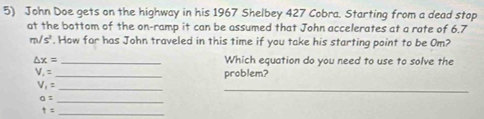 John Doe gets on the highway in his 1967 Shelbey 427 Cobra. Starting from a dead stop 
at the bottom of the on-ramp it can be assumed that John accelerates at a rate of 6.7
m/s^2. How far has John traveled in this time if you take his starting point to be Om?
△ x= _Which equation do you need to use to solve the
V_1= _problem? 
_
V_1=
_
a= _ 
_ t=