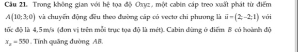 Trong không gian với hệ tọa độ Oxyz, một cabin cáp treo xuất phát từ điểm
A(10;3;0) và chuyển động đều theo đường cáp có vecto chi phương là vector u=(2;-2;1) với 
đốc độ là 4,5m/s (đơn vị trên mỗi trục tọa độ là mét). Cabin dừng ở điểm B có hoành độ
x_B=550. Tính quãng đường AB.