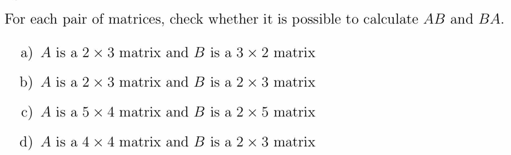 For each pair of matrices, check whether it is possible to calculate AB and BA. 
a) A is a 2* 3 matrix and B is a 3* 2 matrix 
b) A is a 2* 3 matrix and B is a 2* 3 matrix 
c) A is a 5* 4 matrix and B is a 2* 5 matrix 
d) A is a 4* 4 matrix and B is a 2* 3 matrix