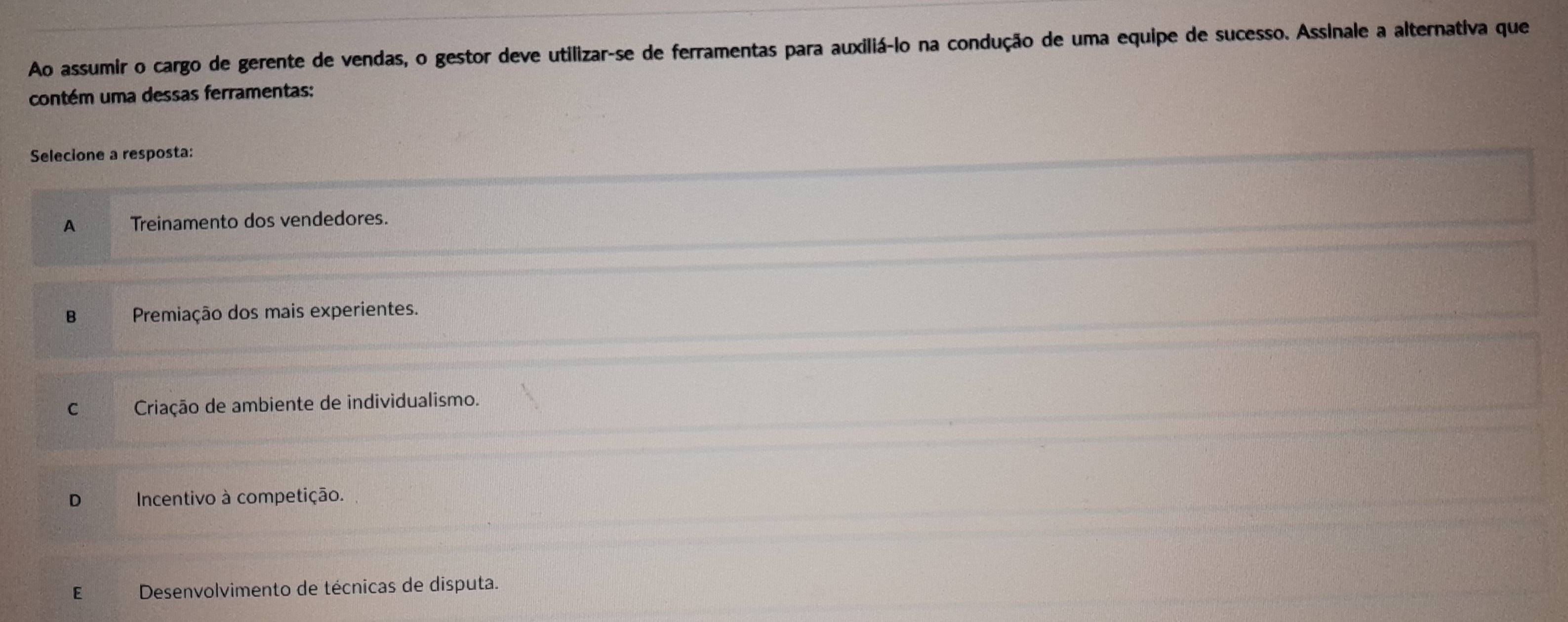 Ao assumir o cargo de gerente de vendas, o gestor deve utilizar-se de ferramentas para auxiliá-lo na condução de uma equipe de sucesso. Assinale a alternativa que
contém uma dessas ferramentas:
Selecione a resposta:
A Treinamento dos vendedores.
Bì Premiação dos mais experientes.
C_ Criação de ambiente de individualismo.
D Incentivo à competição.
E Desenvolvimento de técnicas de disputa.