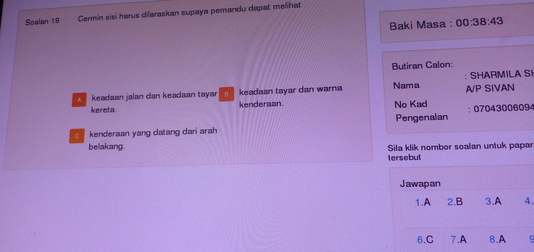 Soalan 19 Cermin sisi harus dilaraskan supaya pemandu dapat melihat 
Baki Masa : 00:38:43 
Butiran Calon: 
: SHARMILA SI 
A keadaan jalan dan keadaan tayar B keadaan tayar dan warna 
Nama 
A/P SIVAN 
kereta. kenderaan. No Kad 
: 07043006094 
Pengenalan 
c kenderaan yang datang dari arah 
belakang. Sila klik nombor soalan untuk papar 
tersebut 
Jawapan 
1.A 2.B 3.A 4. 
6.C 7.A 8.A 。