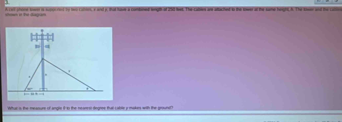 A cell phone tower is supported by two cables, x and y, that have a combined length of 250 feet. The cables are aftached to the lower at the same height, h. The tower and the cables 
shown in the diagram 
What is the measure of angle θ to the nearest degree that cable y makes with the ground?