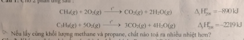 r: Cho 2 phân tng sau .
CH_4(g)+2O_2(g)xrightarrow f°CO_2(g)+2H_2O(g) △ _rH_(298)°=-890kJ
C_3H_8(g)+5O_2(g)xrightarrow f''3CO_2(g)+4H_2O(g) △ H_(298)^o=-2219kJ
 Nếu lấy cùng khối lượng methane và propane, chất nào toả ra nhiều nhiệt hơn?