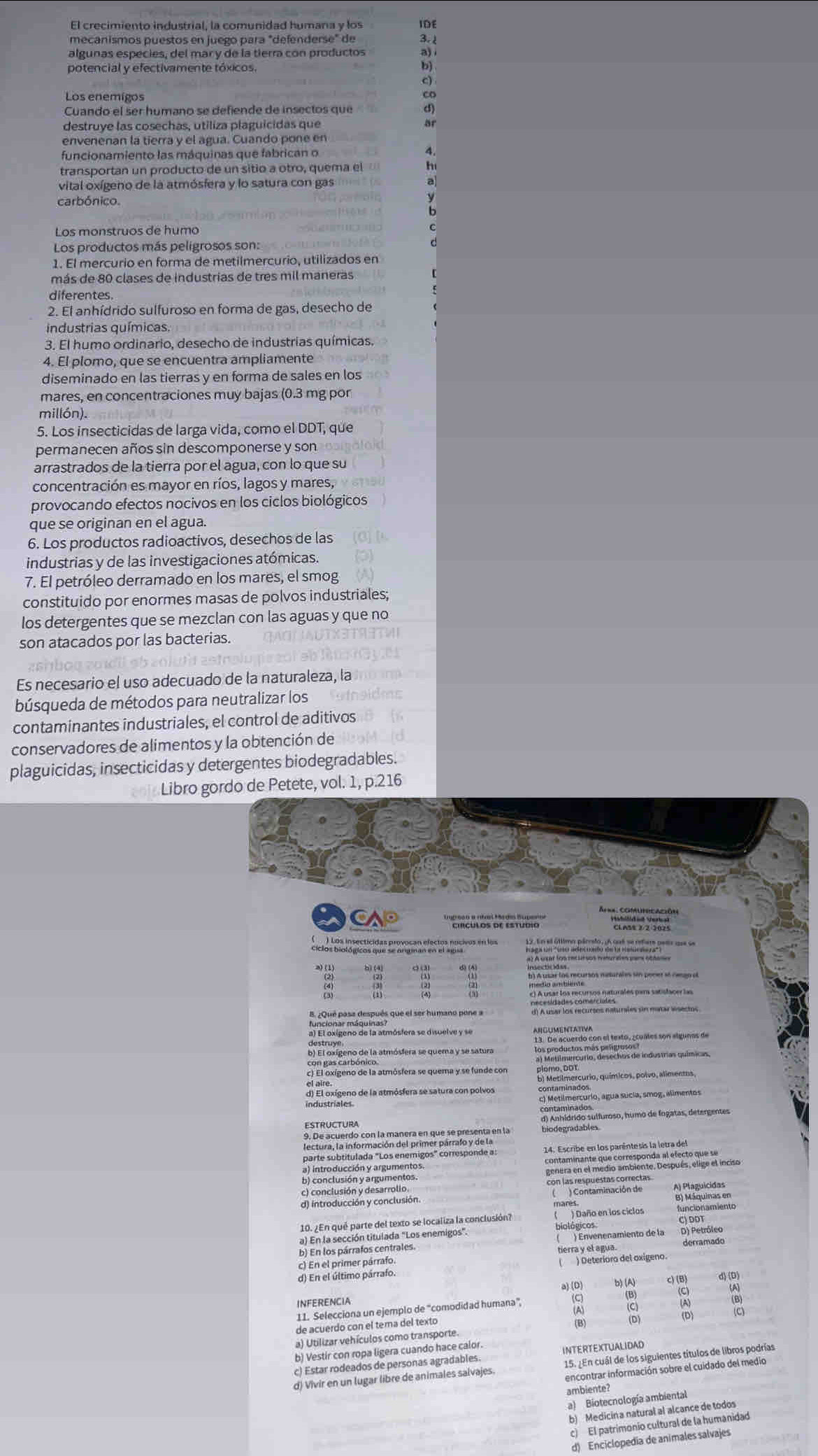 IDE
meçanismos puestos en juego para "defenderse" de 3
algunas espécies, del mar y de la tierra con productos a)
potencial y efectivamente tóxicos. b)
Los enemígos
Cuando el ser humano se defiende de insectos que
destruye las cosechas, utiliza plaguicidas que
envenenan la tierra y el agua. Cuando pone en
funcionamiento las máquinas que fabrican o
transportan un producto de un sitio a otro, quema el
vital oxígeno de la atmósfera y lo satura con gas
carbónico.
Los productos más peligrosos son:
1. El mercurio en forma de metilmercurio, utilizados en
más de 80 clases de industrias de três mil maneras
diferentes.
2. El anhídrido sulfuroso en forma de gas, desecho de
industrias químicas.
3. El humo ordinario, desecho de industrias químicas.
4. El plomo, que se encuentra ampliamente
diseminado en las tierras y en forma de sales en los
mares, en concentraciones muy bajas (0.3 mg por
millón).
5. Los insecticidas de larga vida, como el DDT, que
permanecen años sin descomponerse y son
arrastrados de la tierra por el agua, con lo que su
concentración es mayor en ríos, lagos y mares,
provocando efectos nocivos en los ciclos biológicos
que se originan en el agua.
6. Los productos radioactivos, desechos de las
industrias y de las investigaciones atómicas.
7. El petróleo derramado en los mares, el smog
constituido por enormes masas de polvos industriales;
los detergentes que se mezclan con las aguas y que no
son atacados por las bacterias.
Es necesario el uso adecuado de la naturaleza, la
búsqueda de métodos para neutralizar los
contaminantes industriales, el control de aditivos
conservadores de alimentos y la obtención de
plaguicidas, insecticidas y detergentes biodegradables.
Libro gordo de Petete, vol. 1, p.216
CA '''Enculos de Estubio'''
   
B. ¿Qué pasa después que el ser humano pone a
funcionar mágula amósfera se disuelve y se ARGUMENTATIVA
destruye.
b) El oxígeno de la atmósfera se quema y se satura los productos nes rnigraras e are ese
c) El oxígeno de la atmósfera se quema y se funde con plomo, BRícurio, químicos, polvo, alimentos,
el aire.
d) El oxígeno de la atmósfera se satura con polvos
industriales. c) Metilmercurio, agua sucía, smog, alimentos
plodegrada, fulfuroso, humo de fogatas, detangente
parte subtitulada "Los enemigos" corresponde a: 14. Escribe en los parêntesis la letra del
a) introducción y argumentos.
b) conclusión y argumentos.
c) conclusión y desarrolio.
d) introducción y conclusión ( ) Contaminación de Al Piamtmas en
10. ¿En qué parte del texto se localiza la conclusión? biológicos ( ) Daño en los ciclos funcionamiento C) DDT
a) En la sección titulada "Los enemigos"
b) En los párralos centrales. ( ) Envenenamiento de la D) Petrólco
c) En el primer párrafo tierra y el agua derramado
d) En el último párrafo.  ) Deteríoro del oxígeno.
INFERENCIA 
11. Selecciona un ejemplo de “comodidad humana”,
de acuerdo con el tema del texto
a) Utilizar vehículos como transporte.
b) Vestir con ropa ligera cuando hace calor
c) Estar rodeados de personas agradables. INTERTEXTUALIDAD
d) Vivir en un lugar libre de animales salvajes. 15. ¿En cuál de los siguientes títulos de libros podrías
encontrar información sobre el cuidado del medio
ambiente?
a) Biotecnología ambiental
b) Medicina natural al alcance de todos
c) El patrimonio cultural de la humanidad
d) Enciclopedia de animales salvajes