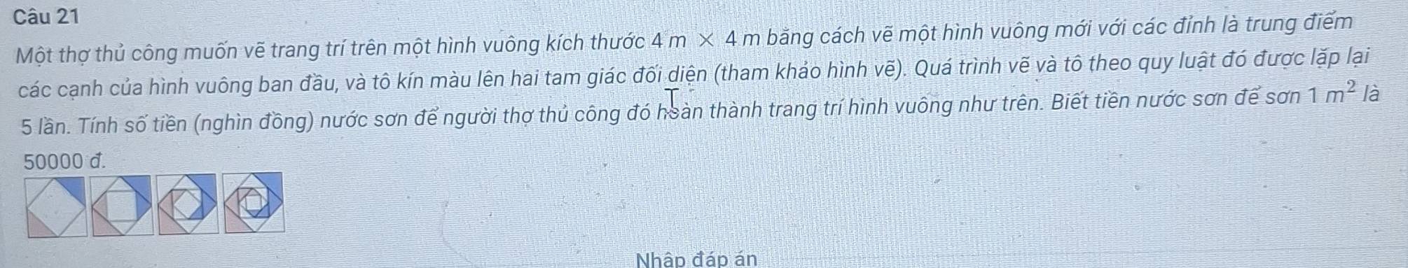 Một thợ thủ công muốn vẽ trang trí trên một hình vuông kích thước 4m* 4 n bằng cách vẽ một hình vuông mới với các đỉnh là trung điểm 
các cạnh của hình vuông ban đầu, và tô kín màu lên hai tam giác đối diện (tham khảo hình vẽ). Quá trình vẽ và tô theo quy luật đó được lặp lại
5 lần. Tính số tiền (nghìn đồng) nước sơn để người thợ thủ công đó hoàn thành trang trí hình vuông như trên. Biết tiền nước sơn để sơn 1m^2 là
50000 d. 
Nhập đáp án