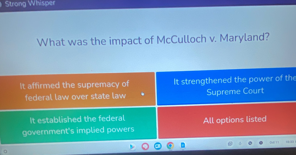 Strong Whisper
What was the impact of McCulloch v. Maryland?
It affirmed the supremacy of It strengthened the power of the
federal law over state law Supreme Court
It established the federal
All options listed
government's implied powers
Oct 11 10:33