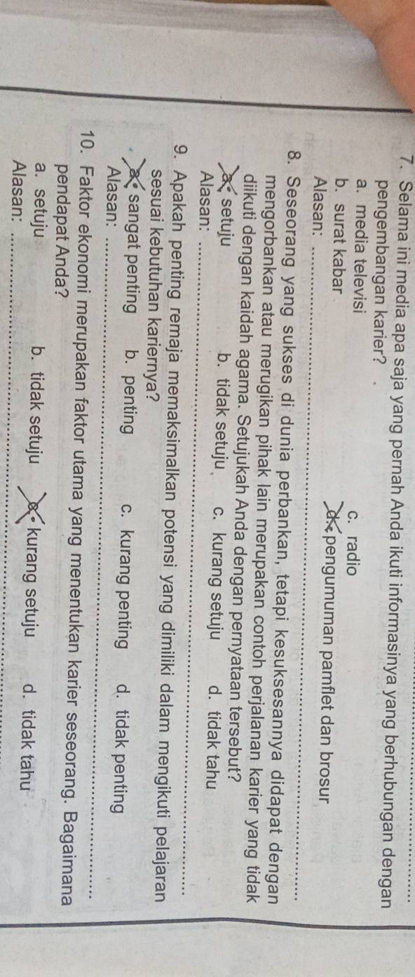 Selama ini media apa saja yang pernah Anda ikuti informasinya yang berhubungan dengan
pengembangan karier?
a. media televisi
c. radio
b. surat kabar d. pengumuman pamflet dan brosur
Alasan:_
8. Seseorang yang sukses di dunia perbankan, tetapi kesuksesannya didapat dengan
mengorbankan atau merugikan pihak lain merupakan contoh perjalanan karier yang tidak
diikuti dengan kaidah agama. Setujukah Anda dengan pernyataan tersebut?
à setuju b. tidak setuju c. kurang setuju d. tidak tahu
Alasan:_
9. Apakah penting remaja memaksimalkan potensi yang dimiliki dalam mengikuti pelajaran
sesuai kebutuhan kariernya?
a sangat penting b. penting c. kurang penting d. tidak penting
Alasan:_
_
10. Faktor ekonomi merupakan faktor utama yang menentukan karier seseorang. Bagaimana
pendapat Anda?
a. setuju b. tidak setuju 8 - kurang setuju d. tidak tahu
Alasan:_