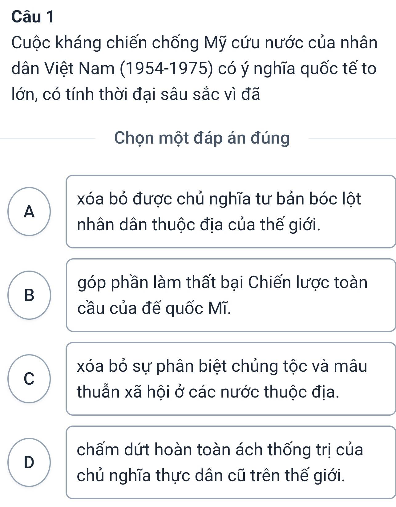 Cuộc kháng chiến chống Mỹ cứu nước của nhân
dân Việt Nam (1954-1975) có ý nghĩa quốc tế to
lớn, có tính thời đại sâu sắc vì đã
Chọn một đáp án đúng
xóa bỏ được chủ nghĩa tư bản bóc lột
A
nhân dân thuộc địa của thế giới.
góp phần làm thất bại Chiến lược toàn
B
cầu của đế quốc Mĩ.
xóa bỏ sự phân biệt chủng tộc và mâu
C
thuẫn xã hội ở các nước thuộc địa.
chấm dứt hoàn toàn ách thống trị của
D
chủ nghĩa thực dân cũ trên thế giới.