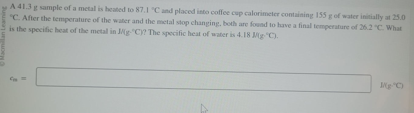 A 41.3 g sample of a metal is heated to 87.1°C and placed into coffee cup calorimeter containing 155 g of water initially at 25.0°C. After the temperature of the water and the metal stop changing, both are found to have a final temperature of 26.2°C. What 
is the specific heat of the metal in J/(g·°C) ? The specific heat of water is 4.18J/(g.^circ C).
c_m=□ J/(g·°C)