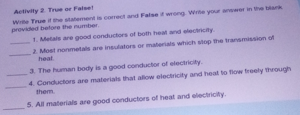 Activity 2. True or False! 
Write True if the statement is correct and FaIse if wrong. Write your answer in the blank 
provided before the number. 
1. Metals are good conductors of both heat and electricity. 
_ 
_2. Most nonmetals are insulators or materials which stop the transmission of 
heat. 
3. The human body is a good conductor of electricity. 
_ 
_4. Conductors are materials that allow electricity and heat to flow freely through 
them. 
_ 
5. All materials are good conductors of heat and electricity.