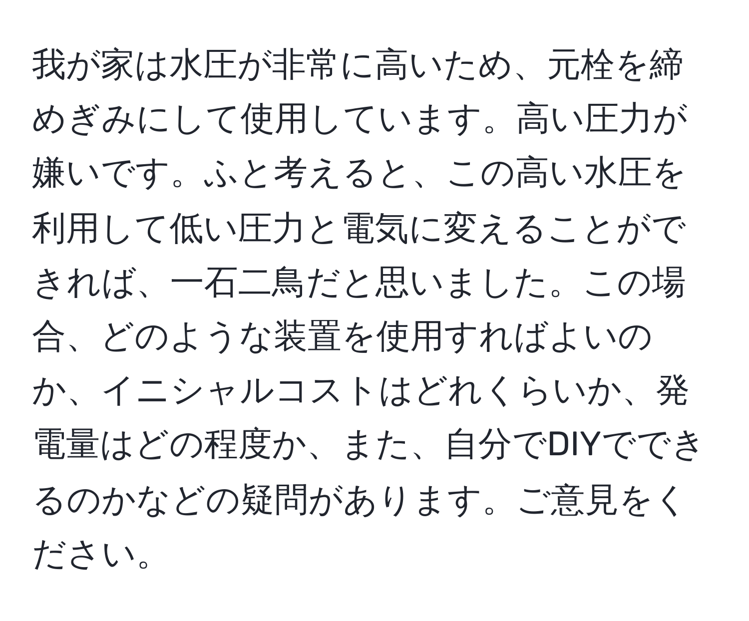 我が家は水圧が非常に高いため、元栓を締めぎみにして使用しています。高い圧力が嫌いです。ふと考えると、この高い水圧を利用して低い圧力と電気に変えることができれば、一石二鳥だと思いました。この場合、どのような装置を使用すればよいのか、イニシャルコストはどれくらいか、発電量はどの程度か、また、自分でDIYでできるのかなどの疑問があります。ご意見をください。