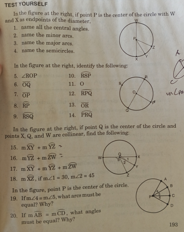 TEST YOURSELF 
In the figure at the right, if point P is the center of the circle with W
and X as endpoints of the diameter, 
1. name all the central angles. 
2. name the minor arcs. 
3. name the major arcs. 
4. name the semicircles. 
In the figure at the right, identify the following: 
5. ∠ ROP 10. widehat RSP
6. overline OQ 11. O
7. overline OP 12. widehat RPQ
8. widehat RP 13. overline OR
9. widehat RSQ 14. widehat PRQ
In the figure at the right, if point Q is the center of the circle and 
points X, Q, and W are collinear, find the following: 
15. mwidehat XY+mwidehat YZ
16. mwidehat YZ+mwidehat ZW
17. moverline XY+moverline YZ+moverline ZW
18. mwidehat XZ , if m∠ 1=30, m∠ 2=45
In the figure, point P is the center of the circle. 
19. If m∠ 4=m∠ 5 , what arcs must be 
equal? Why? 
20.If mwidehat AB=mwidehat CD , what angles 
must be equal? Why? 
193