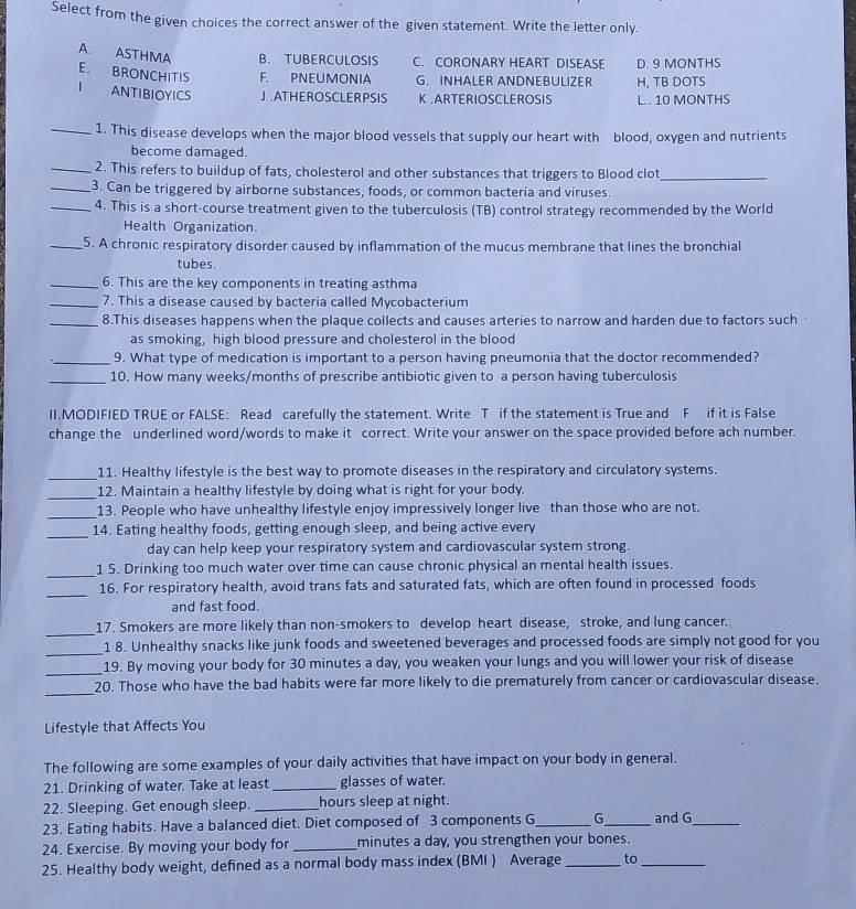 Select from the given choices the correct answer of the given statement. Write the letter only.
A. ASTHMA B. TUBERCULOSIS C. CORONARY HEART DISEASE D. 9 MONTHS
E. BRONCHITIS F. PNEUMONIA G. INHALER ANDNEBULIZER H, TB DOTS
1 ANTIBIOYICS J.ATHEROSCLER PSIS K .ARTERIOSCLEROSIS L.. 10 MONTHS
_1. This disease develops when the major blood vessels that supply our heart with blood, oxygen and nutrients
become damaged.
_2. This refers to buildup of fats, cholesterol and other substances that triggers to Blood clot_
_3. Can be triggered by airborne substances, foods, or common bacteria and viruses.
_4. This is a short-course treatment given to the tuberculosis (TB) control strategy recommended by the World
Health Organization.
_5. A chronic respiratory disorder caused by inflammation of the mucus membrane that lines the bronchial
tubes.
_6. This are the key components in treating asthma
_7. This a disease caused by bacteria called Mycobacterium
_8.This diseases happens when the plaque collects and causes arteries to narrow and harden due to factors such
as smoking, high blood pressure and cholesterol in the blood
_9. What type of medication is important to a person having pneumonia that the doctor recommended?
_10. How many weeks/months of prescribe antibiotic given to a person having tuberculosis
II.MODIFIED TRUE or FALSE: Read carefully the statement. Write T if the statement is True and F if it is False
change the underlined word/words to make it correct. Write your answer on the space provided before ach number.
_11. Healthy lifestyle is the best way to promote diseases in the respiratory and circulatory systems.
_12. Maintain a healthy lifestyle by doing what is right for your body.
_13. People who have unhealthy lifestyle enjoy impressively longer live than those who are not.
_
14. Eating healthy foods, getting enough sleep, and being active every
day can help keep your respiratory system and cardiovascular system strong.
_
1 5. Drinking too much water over time can cause chronic physical an mental health issues.
_
16. For respiratory health, avoid trans fats and saturated fats, which are often found in processed foods
and fast food.
_
17. Smokers are more likely than non-smokers to develop heart disease, stroke, and lung cancer.
_
1 8. Unhealthy snacks like junk foods and sweetened beverages and processed foods are simply not good for you
_
19. By moving your body for 30 minutes a day, you weaken your lungs and you will lower your risk of disease
_
20. Those who have the bad habits were far more likely to die prematurely from cancer or cardiovascular disease.
Lifestyle that Affects You
The following are some examples of your daily activities that have impact on your body in general.
21. Drinking of water. Take at least _glasses of water.
22. Sleeping. Get enough sleep. _hours sleep at night.
23. Eating habits. Have a balanced diet. Diet composed of 3 components G_ G_ and G_
24. Exercise. By moving your body for _minutes a day, you strengthen your bones.
25. Healthy body weight, defined as a normal body mass index (BMI ) Average _to_